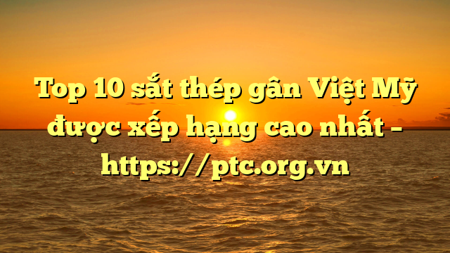 Top 10  sắt thép gân Việt Mỹ được xếp hạng cao nhất – https://ptc.org.vn