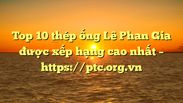 Top 10  thép ống Lê Phan Gia được xếp hạng cao nhất – https://ptc.org.vn