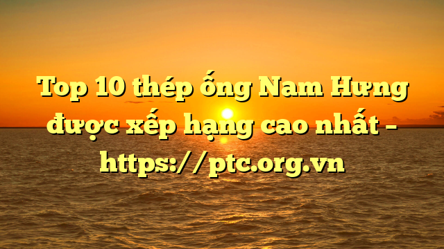 Top 10  thép ống Nam Hưng được xếp hạng cao nhất – https://ptc.org.vn