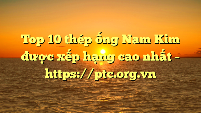 Top 10  thép ống Nam Kim được xếp hạng cao nhất – https://ptc.org.vn