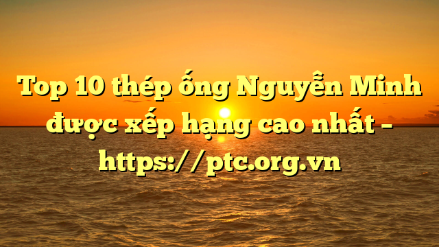Top 10  thép ống Nguyễn Minh  được xếp hạng cao nhất – https://ptc.org.vn