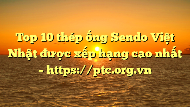Top 10  thép ống Sendo Việt Nhật được xếp hạng cao nhất – https://ptc.org.vn