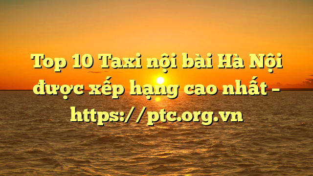 Top 10 Taxi nội bài Hà Nội được xếp hạng cao nhất – https://ptc.org.vn