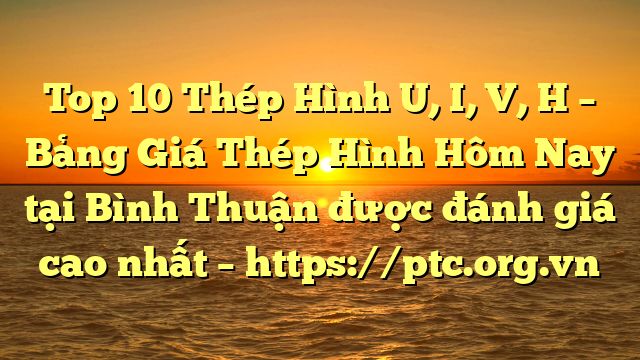 Top 10 Thép Hình U, I, V, H – Bảng Giá Thép Hình Hôm Nay tại Bình Thuận được đánh giá cao nhất – https://ptc.org.vn