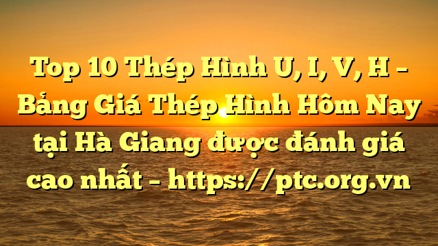 Top 10 Thép Hình U, I, V, H – Bảng Giá Thép Hình Hôm Nay tại Hà Giang được đánh giá cao nhất – https://ptc.org.vn