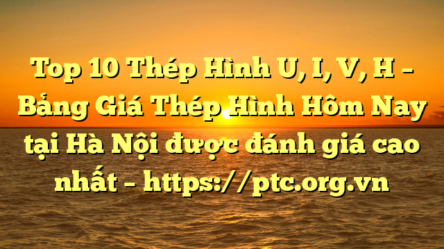 Top 10 Thép Hình U, I, V, H – Bảng Giá Thép Hình Hôm Nay tại Hà Nội được đánh giá cao nhất – https://ptc.org.vn
