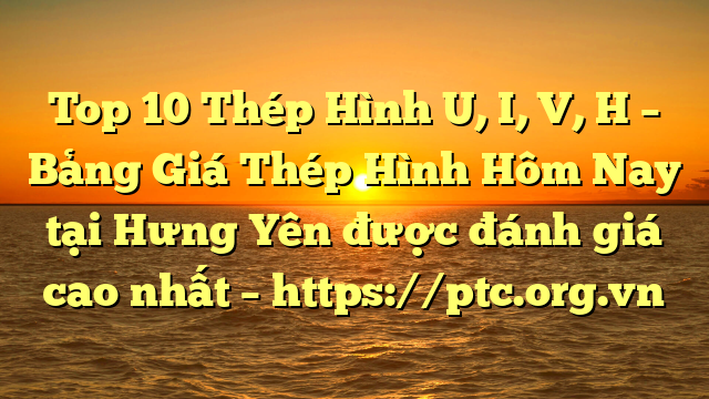 Top 10 Thép Hình U, I, V, H – Bảng Giá Thép Hình Hôm Nay tại Hưng Yên được đánh giá cao nhất – https://ptc.org.vn