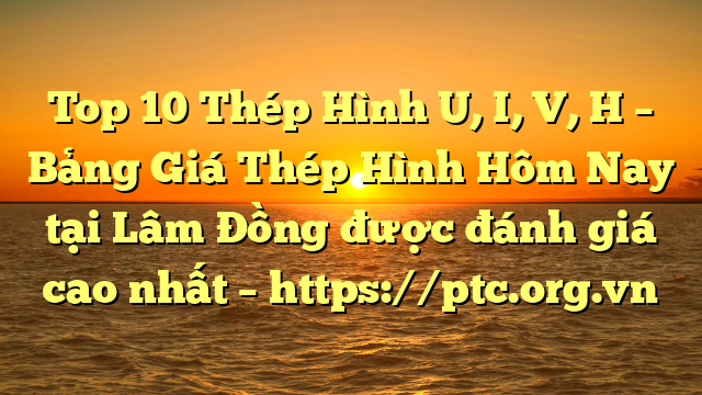 Top 10 Thép Hình U, I, V, H – Bảng Giá Thép Hình Hôm Nay tại Lâm Đồng được đánh giá cao nhất – https://ptc.org.vn