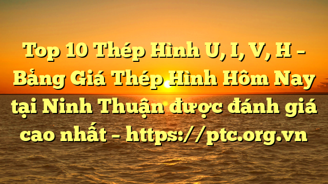 Top 10 Thép Hình U, I, V, H – Bảng Giá Thép Hình Hôm Nay tại Ninh Thuận được đánh giá cao nhất – https://ptc.org.vn