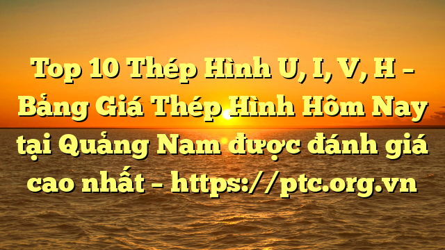 Top 10 Thép Hình U, I, V, H – Bảng Giá Thép Hình Hôm Nay tại Quảng Nam được đánh giá cao nhất – https://ptc.org.vn