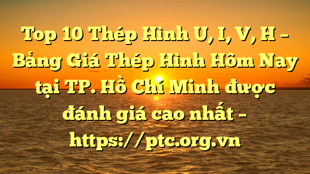 Top 10 Thép Hình U, I, V, H – Bảng Giá Thép Hình Hôm Nay tại TP. Hồ Chí Minh được đánh giá cao nhất – https://ptc.org.vn