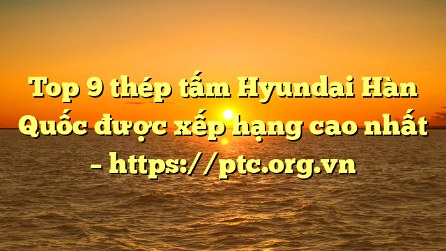 Top 9  thép tấm Hyundai Hàn Quốc được xếp hạng cao nhất – https://ptc.org.vn