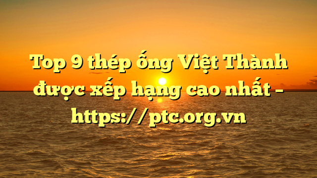 Top 9  thép ống Việt Thành được xếp hạng cao nhất – https://ptc.org.vn